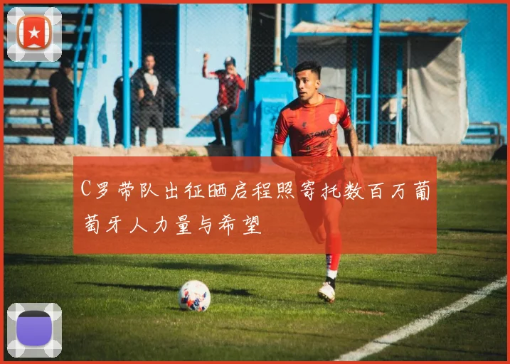 C罗带队出征晒启程照寄托数百万葡萄牙人力量与希望