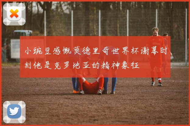 小豌豆感慨莫德里奇世界杯谢幕时刻他是克罗地亚的精神象征