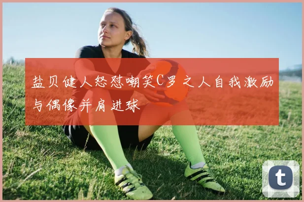 盐贝健人怒怼嘲笑C罗之人自我激励与偶像并肩进球