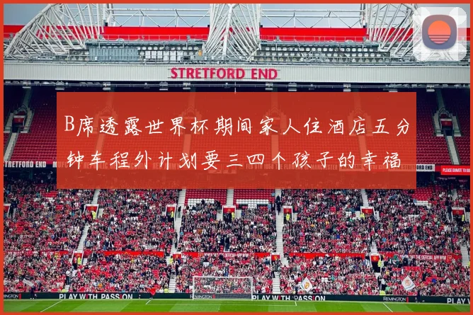 B席透露世界杯期间家人住酒店五分钟车程外计划要三四个孩子的幸福生活