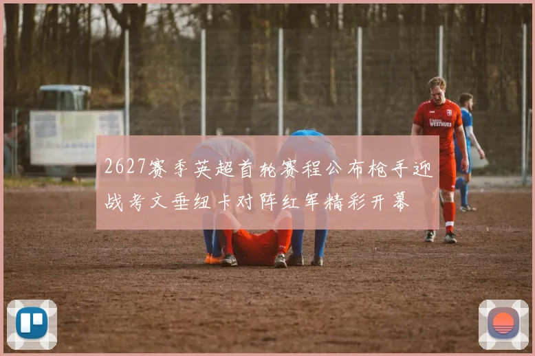 2627赛季英超首轮赛程公布枪手迎战考文垂纽卡对阵红军精彩开幕
