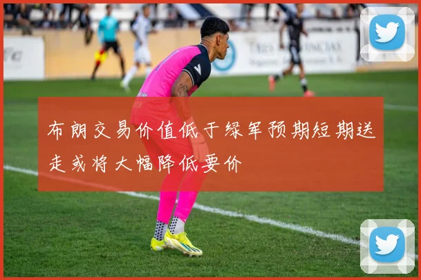 布朗交易价值低于绿军预期短期送走或将大幅降低要价