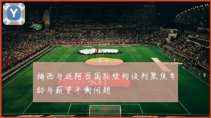 梅西与迈阿密国际续约谈判聚焦年龄与薪资平衡问题