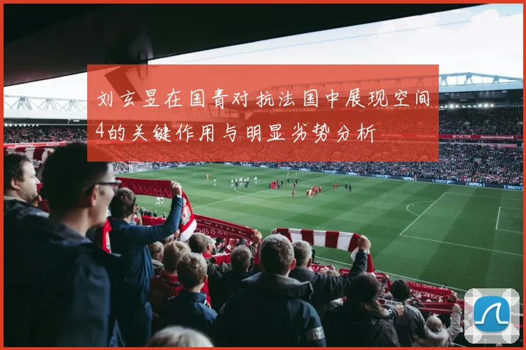 刘玄昱在国青对抗法国中展现空间4的关键作用与明显劣势分析