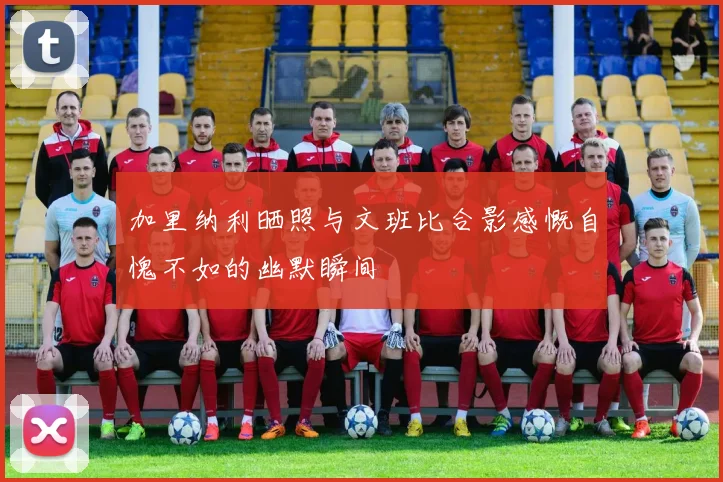加里纳利晒照与文班比合影感慨自愧不如的幽默瞬间