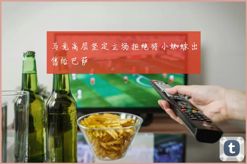 马竞高层坚定立场拒绝将小蜘蛛出售给巴萨