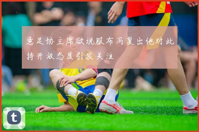 意足协主席欲说服布冯复出他对此持开放态度引发关注