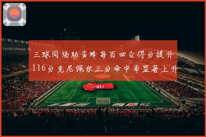 三球同场助黄蜂每百回合得分提升116分克尼佩尔三分命中率显著上升近10
