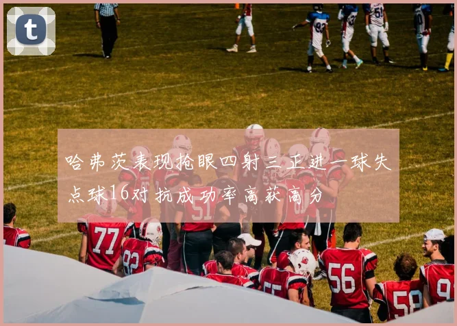 哈弗茨表现抢眼四射三正进一球失点球16对抗成功率高获高分