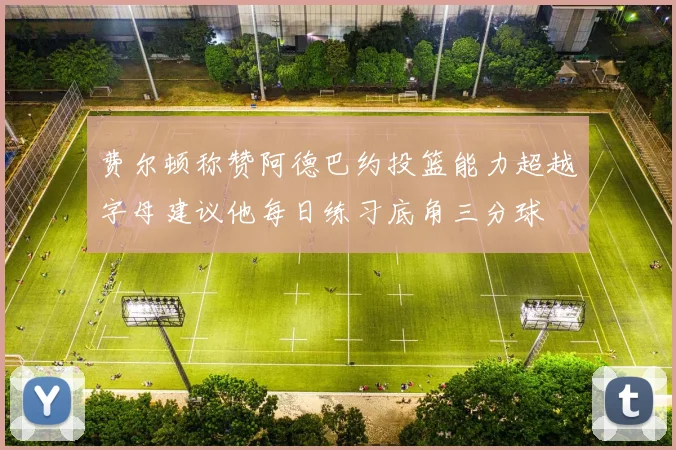 费尔顿称赞阿德巴约投篮能力超越字母建议他每日练习底角三分球