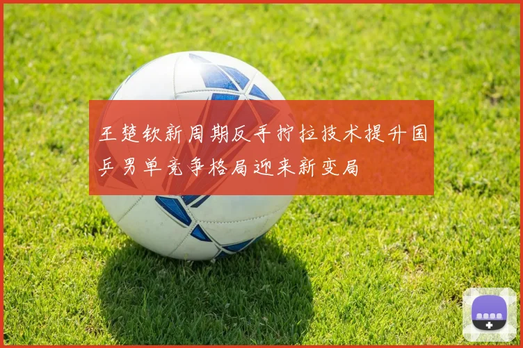 王楚钦新周期反手拧拉技术提升国乒男单竞争格局迎来新变局