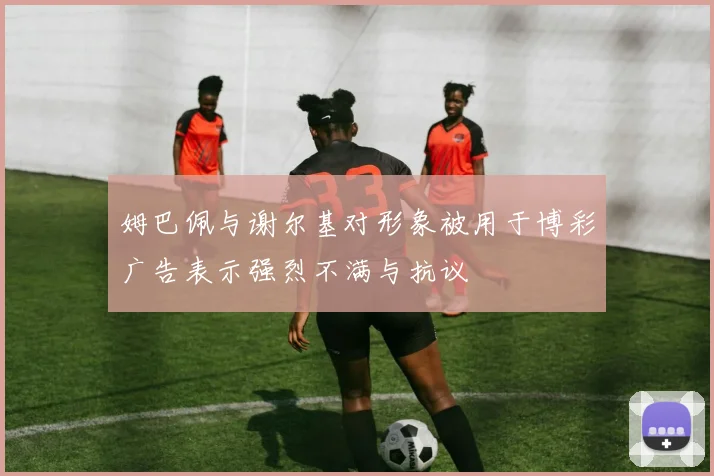 姆巴佩与谢尔基对形象被用于博彩广告表示强烈不满与抗议