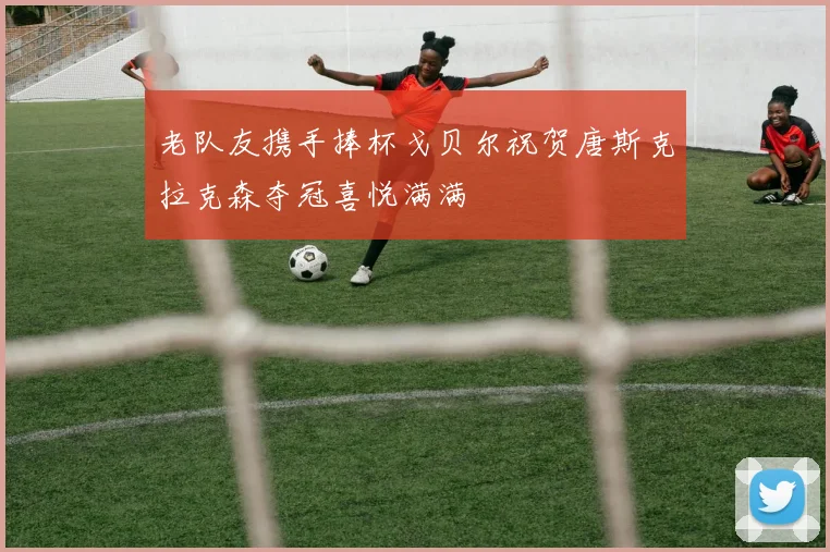 老队友携手捧杯戈贝尔祝贺唐斯克拉克森夺冠喜悦满满